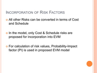 INCORPORATION OF RISK FACTORS
 All other Risks can be converted in terms of Cost
and Schedule
 In the model, only Cost & Schedule risks are
proposed for incorporation into EVM
 For calculation of risk values, Probability-Impact
factor (PI) is used in proposed EVM model
 