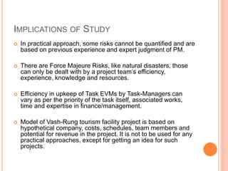 IMPLICATIONS OF STUDY
 In practical approach, some risks cannot be quantified and are
based on previous experience and expert judgment of PM.
 There are Force Majeure Risks, like natural disasters, those
can only be dealt with by a project team’s efficiency,
experience, knowledge and resources.
 Efficiency in upkeep of Task EVMs by Task-Managers can
vary as per the priority of the task itself, associated works,
time and expertise in finance/management.
 Model of Vash-Rung tourism facility project is based on
hypothetical company, costs, schedules, team members and
potential for revenue in the project. It is not to be used for any
practical approaches, except for getting an idea for such
projects.
 