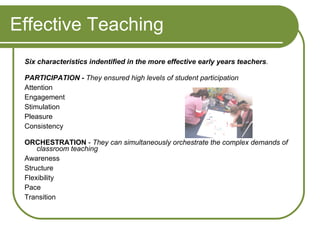 Effective Teaching Six characteristics indentified in the more effective early years teachers .   PARTICIPATION -   They ensured high levels of student participation Attention Engagement  Stimulation Pleasure Consistency  ORCHESTRATION  -  They can simultaneously orchestrate the complex demands of classroom teaching Awareness  Structure  Flexibility  Pace  Transition 