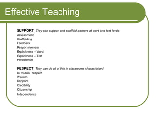 Effective Teaching SUPPORT   They can support and scaffold learners at word and text levels Assessment Scaffolding Feedback Responsiveness Explicitness – Word Explicitness – Text Persistence RESPECT  They can do all of this in classrooms characterised by mutual  respect Warmth Rapport Credibility Citizenship Independence 