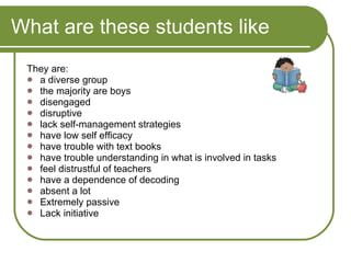 What are these students like They are: a diverse group the majority are boys disengaged disruptive lack self-management strategies have low self efficacy have trouble with text books have trouble understanding in what is involved in tasks feel distrustful of teachers have a dependence of decoding absent a lot Extremely passive Lack initiative  