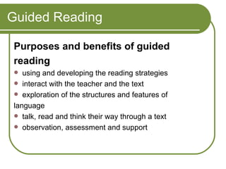 Guided Reading Purposes and benefits of guided reading using and developing the reading strategies  interact with the teacher and the text  exploration of the structures and features of language  talk, read and think their way through a text  observation, assessment and support 