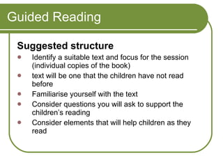 Guided Reading Suggested structure  Identify a suitable text and focus for the session ( individual copies of the book) text will be one that the children have not read before  Familiarise yourself with the text  Consider questions you will ask to support the children’s reading  Consider elements that will help children as they read  