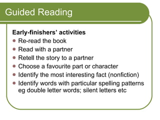 Guided Reading Early-finishers’ activities  Re-read the book  Read with a partner  Retell the story to a partner  Choose a favourite part or character  Identify the most interesting fact (nonfiction)  Identify words with particular spelling patterns eg double letter words; silent letters etc 