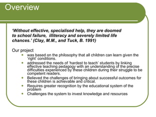 Overview ‘ Without effective, specialised help, they are doomed to school failure,  illiteracy and severely limited life chances.’ (Clay, M.M., and Tuck, B. 1991) Our project  was based on the philosophy that all children can learn given the ‘right’ conditions.  addressed the needs of ‘hardest to teach’ students by linking effective teaching pedagogy with an understanding of the precise difficulties experienced by these children during their struggle to be competent readers.  Believed the challenges of bringing about successful outcomes for these children is achievable and critical.  Requires greater recognition by the educational system of the problem Challenges the system to invest knowledge and resources 