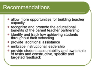 Recommendations allow more opportunities for building teacher capacity  recognise and promote the educational benefits of the parent teacher partnership  identify and track low achieving students throughout their schooling  provide  additional assistance  embrace instructional leadership  provide student accountability and ownership of tasks and constructive, specific and targeted feedback 