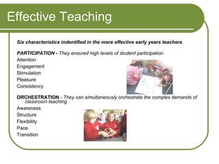 Effective Teaching Six characteristics indentified in the more effective early years teachers .   PARTICIPATION -   They ensured high levels of student participation Attention Engagement  Stimulation Pleasure Consistency  ORCHESTRATION  -  They can simultaneously orchestrate the complex demands of classroom teaching Awareness  Structure  Flexibility  Pace  Transition 