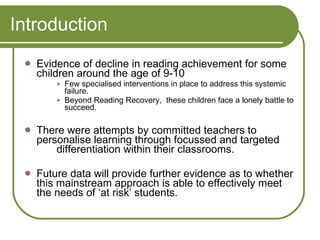Introduction Evidence of decline in reading achievement for some children around the age of 9-10  Few specialised interventions in place to address this systemic failure.  Beyond Reading Recovery,  these children face a lonely battle to succeed. There were attempts by committed teachers to personalise learning through focussed and targeted  differentiation within their classrooms. Future data will provide further evidence as to whether this mainstream approach is able to effectively meet the needs of ‘at risk’ students. 