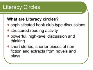 Literacy Circles What are Literacy circles? sophisticated book club type discussions  structured reading activity  powerful, high-level discussion and thinking  short stories, shorter pieces of non-fiction and extracts from novels and plays 