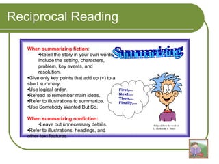 Reciprocal Reading When summarizing fiction: Retell the story in your own words. Include the setting, characters, problem, key events, and resolution. Give only key points that add up (+) to a short summary.  Use logical order. Reread to remember main ideas. Refer to illustrations to summarize. Use Somebody Wanted But So. When summarizing nonfiction: Leave out unnecessary details. Refer to illustrations, headings, and other text features. Summarizing First,… Next,… Then,… Finally,… Adapted from the work of L. Oczkus & A. Bruce 