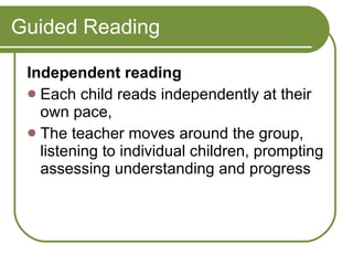 Guided Reading Independent reading  Each child reads independently at their own pace,  The teacher moves around the group, listening to individual children, prompting assessing understanding and progress  
