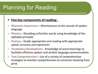 Planning for Reading Five key components of reading:  Phonemic Awareness   – Attentiveness to the sounds of spoken language Phonics   – Decoding unfamiliar words using knowledge of the alphabet principle.  Fluency   – Grade appropriate oral reading with appropriate speed, accuracy and expression. Vocabulary Development   - Knowledge of word meanings to facilitate effective spoken and written language communication. Text Comprehension   – Use of a variety of comprehension strategies to monitor comprehension to construct meaning from print.  
