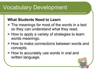 Vocabulary Development What Students Need to Learn The meanings for most of the words in a text so they can understand what they read.  How to apply a variety of strategies to learn words meanings.  How to make connections between words and concepts.  How to accurately use words in oral and written language. 