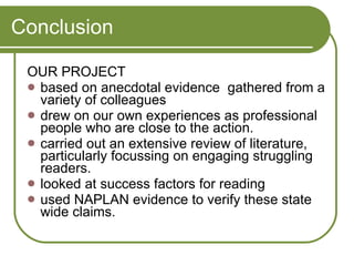 Conclusion OUR PROJECT based on anecdotal evidence  gathered from a variety of colleagues  drew on our own experiences as professional people who are close to the action.  carried out an extensive review of literature, particularly focussing on engaging struggling readers. looked at success factors for reading  used NAPLAN evidence to verify these state wide claims.  