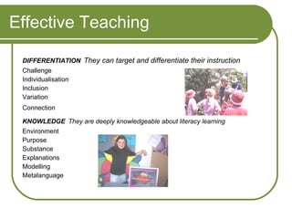 Effective Teaching DIFFERENTIATION   They can target and differentiate their instruction Challenge  Individualisation  Inclusion  Variation  Connection   KNOWLEDGE   They are deeply knowledgeable about literacy learning Environment Purpose Substance Explanations Modelling Metalanguage 