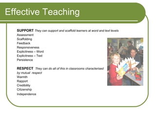 Effective Teaching SUPPORT   They can support and scaffold learners at word and text levels Assessment Scaffolding Feedback Responsiveness Explicitness – Word Explicitness – Text Persistence RESPECT  They can do all of this in classrooms characterised by mutual  respect Warmth Rapport Credibility Citizenship Independence 