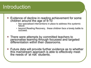 Introduction Evidence of decline in reading achievement for some children around the age of 9-10  few specialised interventions in place to address this systemic failure beyond Reading Recovery,  these children face a lonely battle to succeed. There were attempts by committed teachers to personalise learning through focussed and targeted differentiation within their classrooms. Future data will provide further evidence as to whether this mainstream approach is able to effectively meet the needs of ‘at risk’ students. 