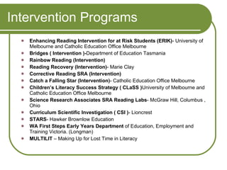 Intervention Programs Enhancing Reading Intervention for at Risk Students (ERIK) - University of  Melbourne and Catholic Education Office Melbourne Bridges ( Intervention )- Department of Education Tasmania Rainbow Reading (Intervention) Reading Recovery (Intervention) - Marie Clay Corrective Reading SRA (Intervention) Catch a Falling Star (Intervention) - Catholic Education Office Melbourne Children’s Literacy Success Strategy ( CLaSS ) University of Melbourne and Catholic Education Office Melbourne Science Research Associates SRA Reading Labs - McGraw Hill, Columbus , Ohio Curriculum Scientific Investigation ( CSI ) - Lioncrest STARS - Hawker Brownlow Education WA First Steps Early Years Department  of Education, Employment and Training Victoria. (Longman) MULTILIT  – Making Up for Lost Time in Literacy 