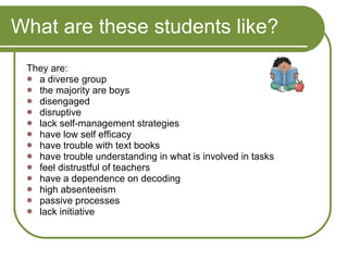 What are these students like? They are: a diverse group the majority are boys disengaged disruptive lack self-management strategies have low self efficacy have trouble with text books have trouble understanding in what is involved in tasks feel distrustful of teachers have a dependence on decoding high absenteeism  passive processes lack initiative  