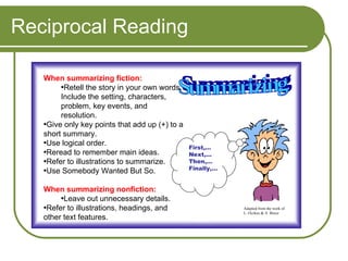Reciprocal Reading When summarizing fiction: Retell the story in your own words. Include the setting, characters, problem, key events, and resolution. Give only key points that add up (+) to a short summary.  Use logical order. Reread to remember main ideas. Refer to illustrations to summarize. Use Somebody Wanted But So. When summarizing nonfiction: Leave out unnecessary details. Refer to illustrations, headings, and other text features. Summarizing First,… Next,… Then,… Finally,… Adapted from the work of L. Oczkus & A. Bruce 
