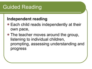 Guided Reading Independent reading  Each child reads independently at their own pace,  The teacher moves around the group, listening to individual children, prompting, assessing understanding and progress  
