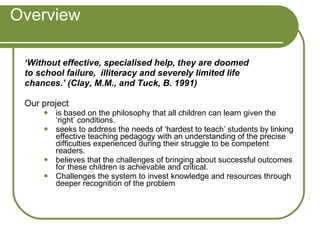 Overview ‘ Without effective, specialised help, they are doomed to school failure,  illiteracy and severely limited life chances.’ (Clay, M.M., and Tuck, B. 1991) Our project  is based on the philosophy that all children can learn given the ‘right’ conditions.  seeks to address the needs of ‘hardest to teach’ students by linking effective teaching pedagogy with an understanding of the precise difficulties experienced during their struggle to be competent readers.  believes that the challenges of bringing about successful outcomes for these children is achievable and critical.  Challenges the system to invest knowledge and resources through deeper recognition of the problem 