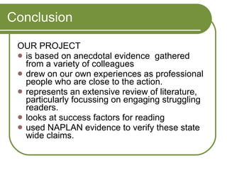 Conclusion OUR PROJECT is based on anecdotal evidence  gathered from a variety of colleagues  drew on our own experiences as professional people who are close to the action.  represents an extensive review of literature, particularly focussing on engaging struggling readers. looks at success factors for reading  used NAPLAN evidence to verify these state wide claims.  