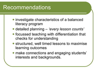 investigate characteristics of a balanced literacy program detailed planning –  ‘every lesson counts’ focussed teaching with differentiation that checks for understanding structured, well timed lessons to maximise learning outcomes make connections and engaging students’ interests and backgrounds. Recommendations 