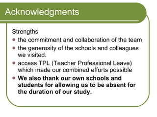 Acknowledgments Strengths the commitment and collaboration of the team the generosity of the schools and colleagues we visited. access TPL (Teacher Professional Leave) which made our combined efforts possible We also thank our own schools and students for allowing us to be absent for the duration of our study. 
