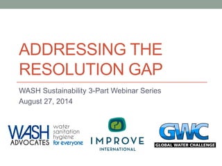 ADDRESSING THE RESOLUTION GAP 
WASH Sustainability 3-Part Webinar Series 
August 27, 2014  