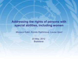 Addressing the rights of persons with
 special abilities, including women

  Monjurul Kabir, Komila Rakhimova, Louise Sperl


                  23 May, 2012
                   Bratislava
 