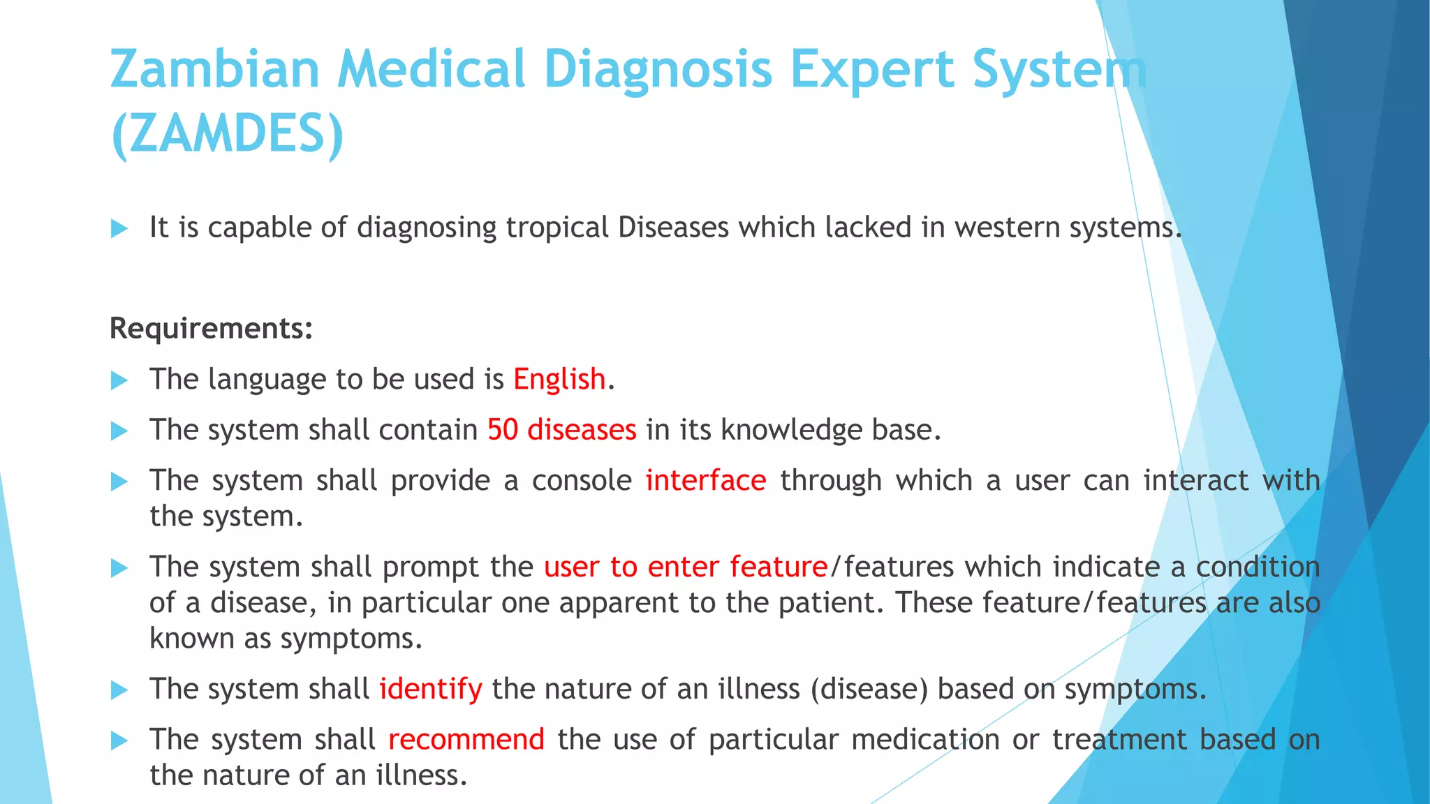 Zambian Medical Diagnosis Expert System
(ZAMDES)
 It is capable of diagnosing tropical Diseases which lacked in western systems.
Requirements:
 The language to be used is English.
 The system shall contain 50 diseases in its knowledge base.
 The system shall provide a console interface through which a user can interact with
the system.
 The system shall prompt the user to enter feature/features which indicate a condition
of a disease, in particular one apparent to the patient. These feature/features are also
known as symptoms.
 The system shall identify the nature of an illness (disease) based on symptoms.
 The system shall recommend the use of particular medication or treatment based on
the nature of an illness.
 