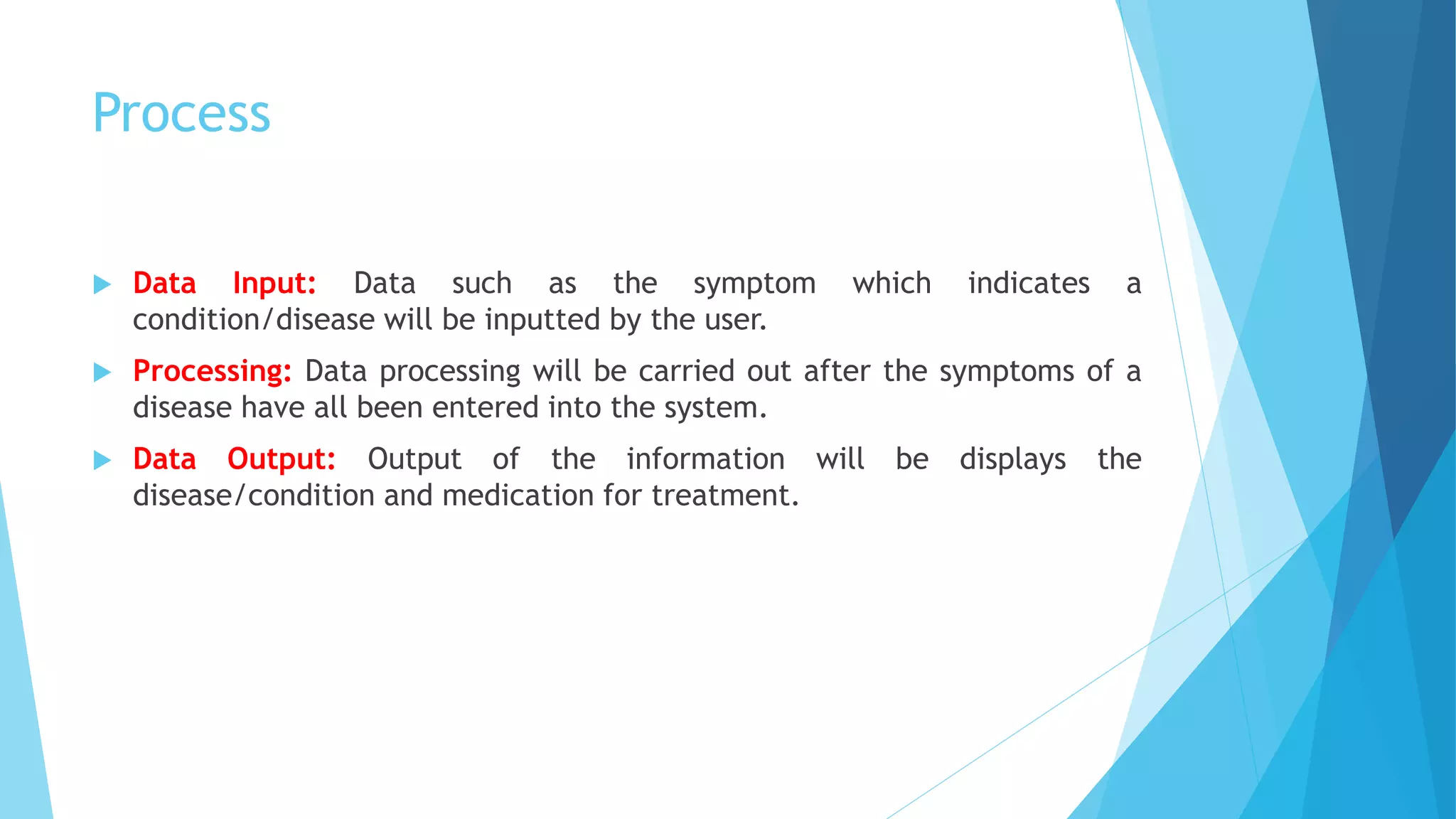 Process
 Data Input: Data such as the symptom which indicates a
condition/disease will be inputted by the user.
 Processing: Data processing will be carried out after the symptoms of a
disease have all been entered into the system.
 Data Output: Output of the information will be displays the
disease/condition and medication for treatment.
 
