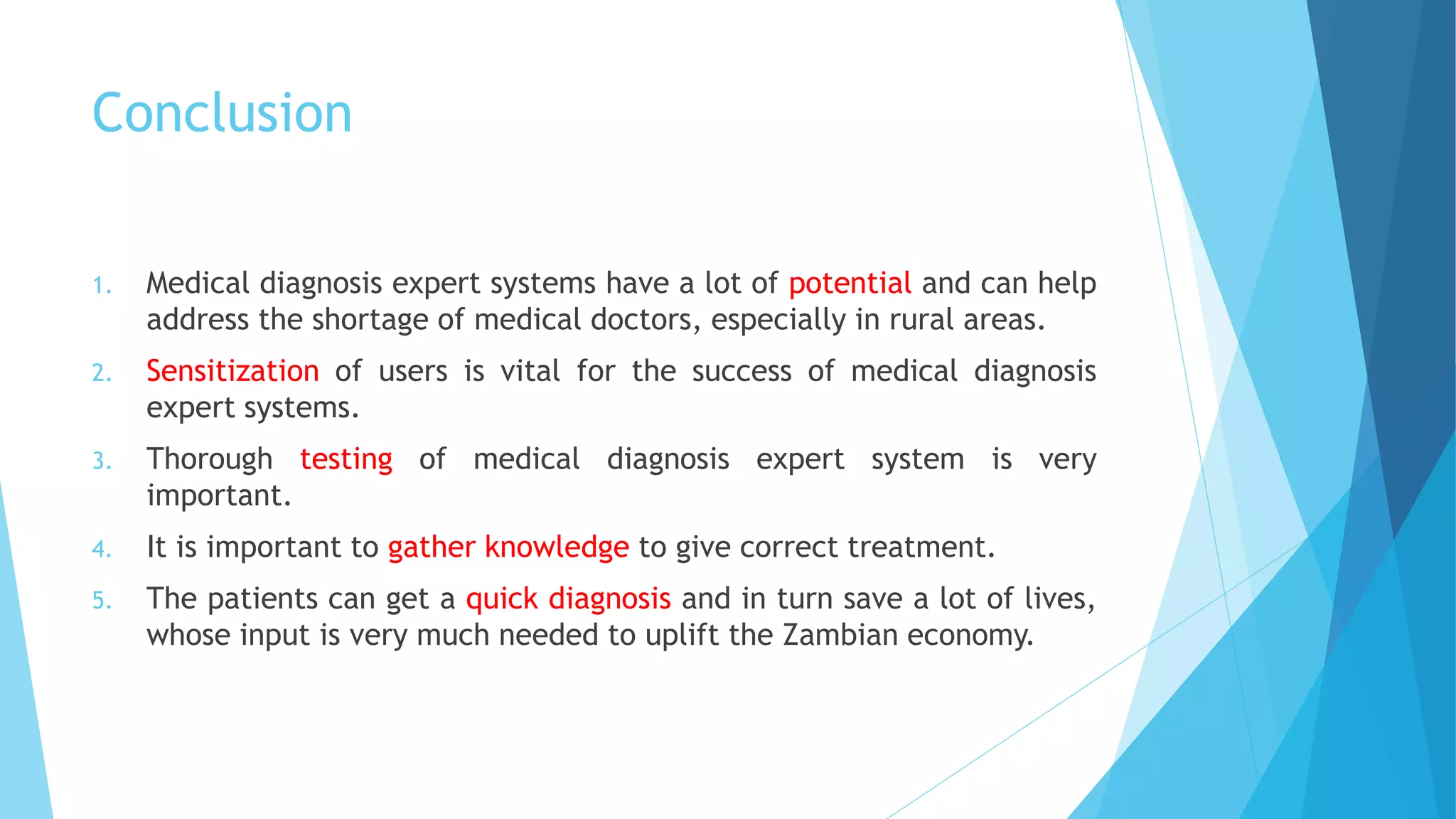 Conclusion
1. Medical diagnosis expert systems have a lot of potential and can help
address the shortage of medical doctors, especially in rural areas.
2. Sensitization of users is vital for the success of medical diagnosis
expert systems.
3. Thorough testing of medical diagnosis expert system is very
important.
4. It is important to gather knowledge to give correct treatment.
5. The patients can get a quick diagnosis and in turn save a lot of lives,
whose input is very much needed to uplift the Zambian economy.
 