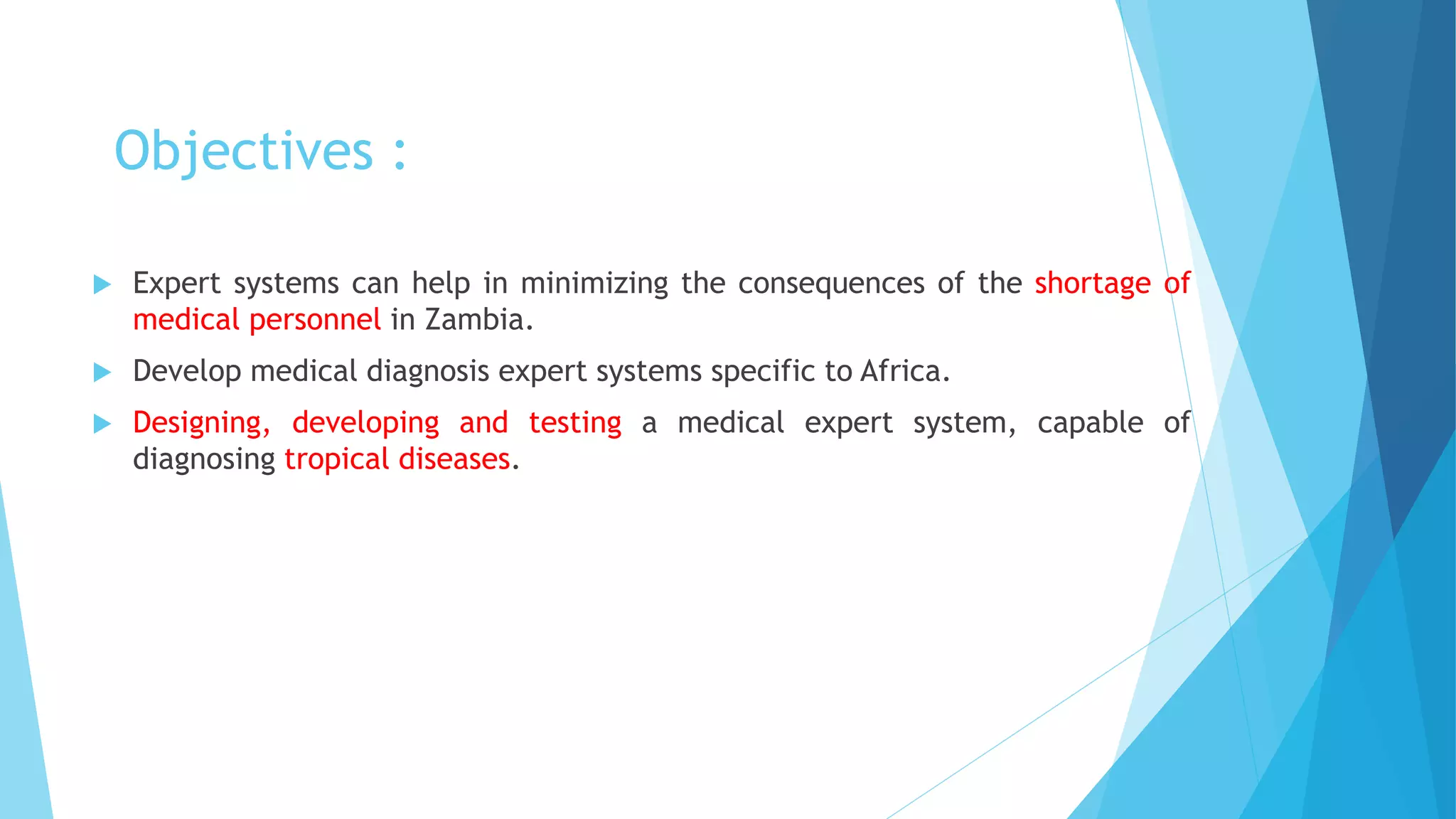 Objectives :
 Expert systems can help in minimizing the consequences of the shortage of
medical personnel in Zambia.
 Develop medical diagnosis expert systems specific to Africa.
 Designing, developing and testing a medical expert system, capable of
diagnosing tropical diseases.
 