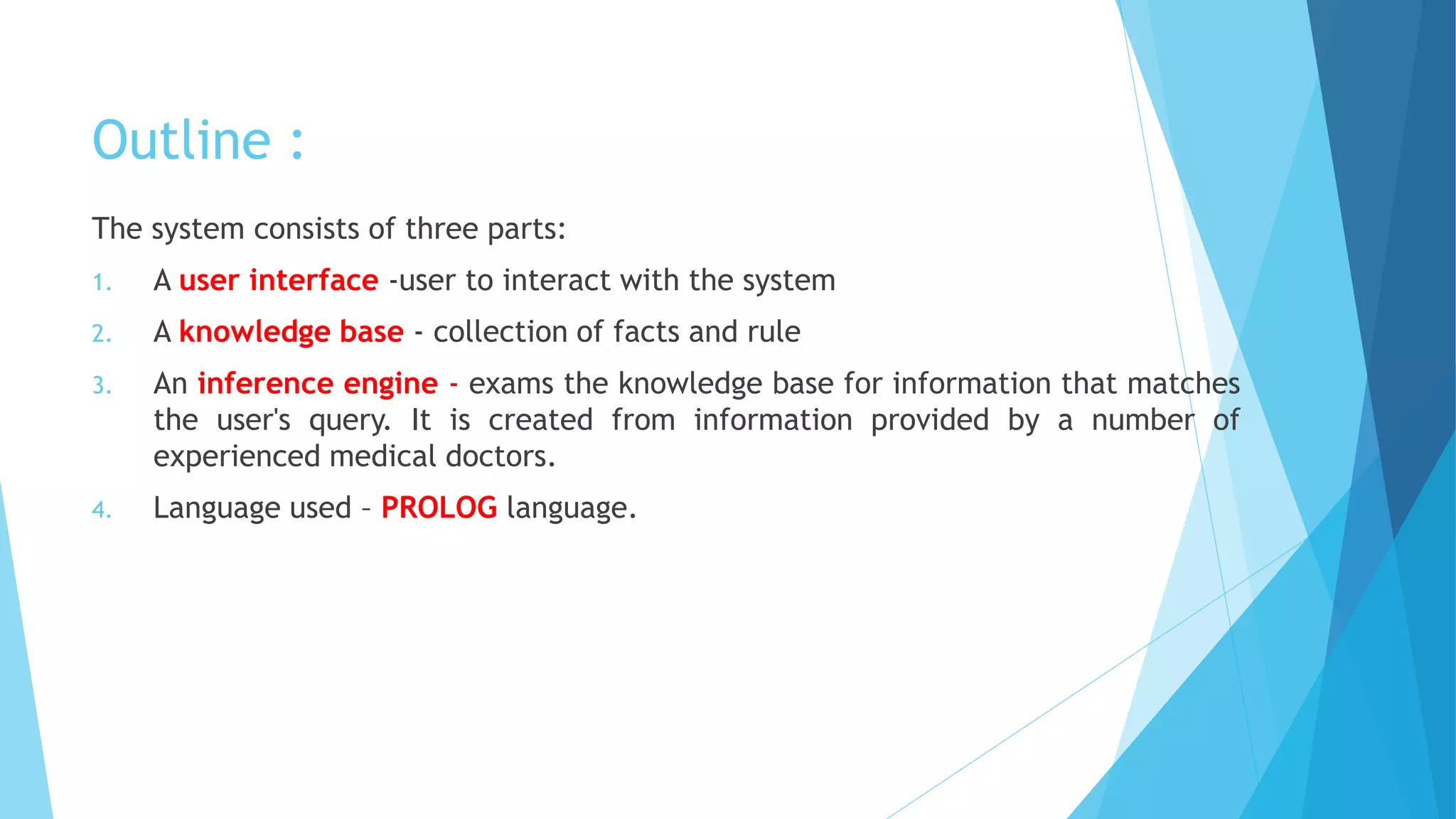 Outline :
The system consists of three parts:
1. A user interface -user to interact with the system
2. A knowledge base - collection of facts and rule
3. An inference engine - exams the knowledge base for information that matches
the user's query. It is created from information provided by a number of
experienced medical doctors.
4. Language used – PROLOG language.
 
