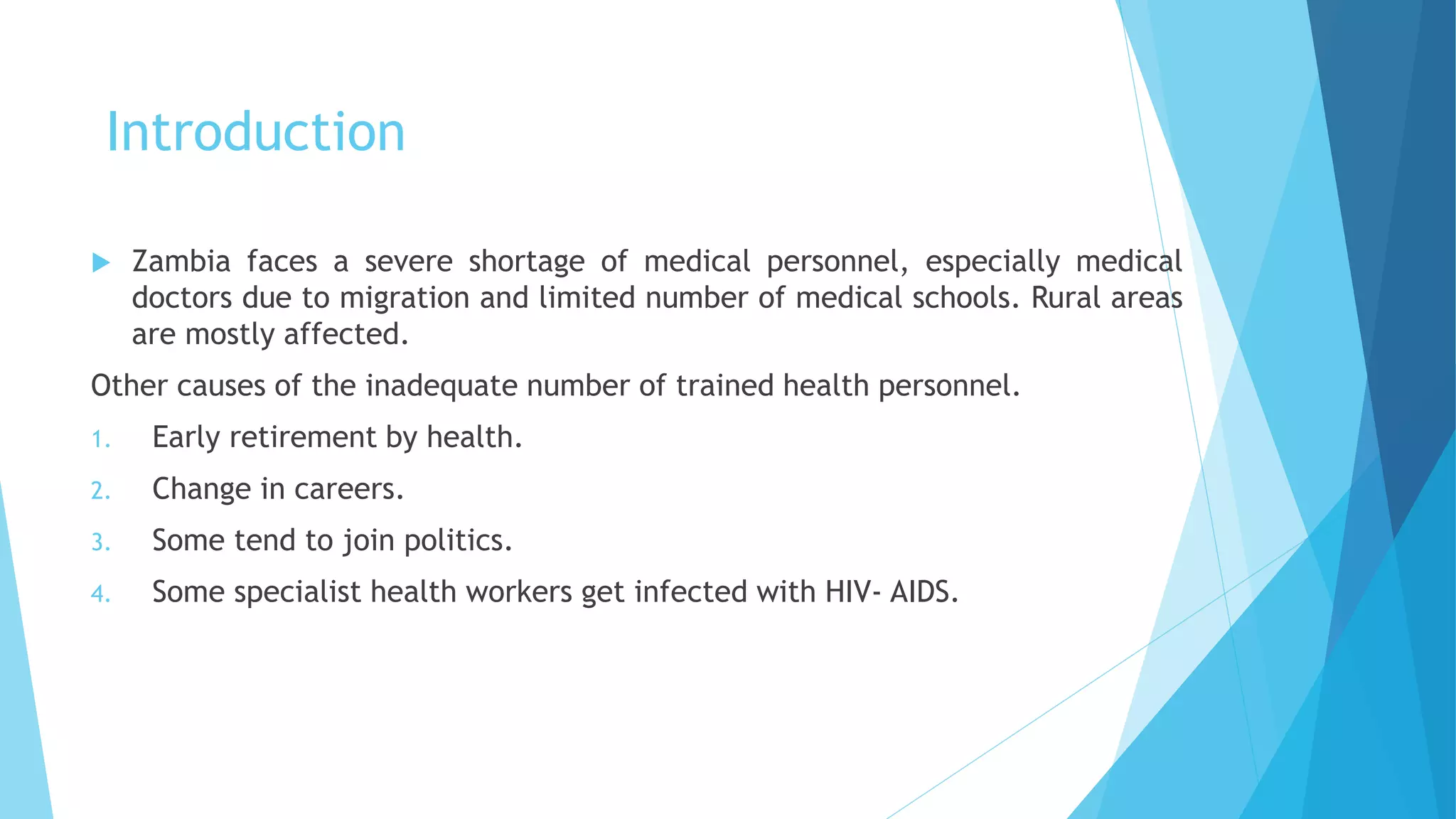Introduction
 Zambia faces a severe shortage of medical personnel, especially medical
doctors due to migration and limited number of medical schools. Rural areas
are mostly affected.
Other causes of the inadequate number of trained health personnel.
1. Early retirement by health.
2. Change in careers.
3. Some tend to join politics.
4. Some specialist health workers get infected with HIV- AIDS.
 