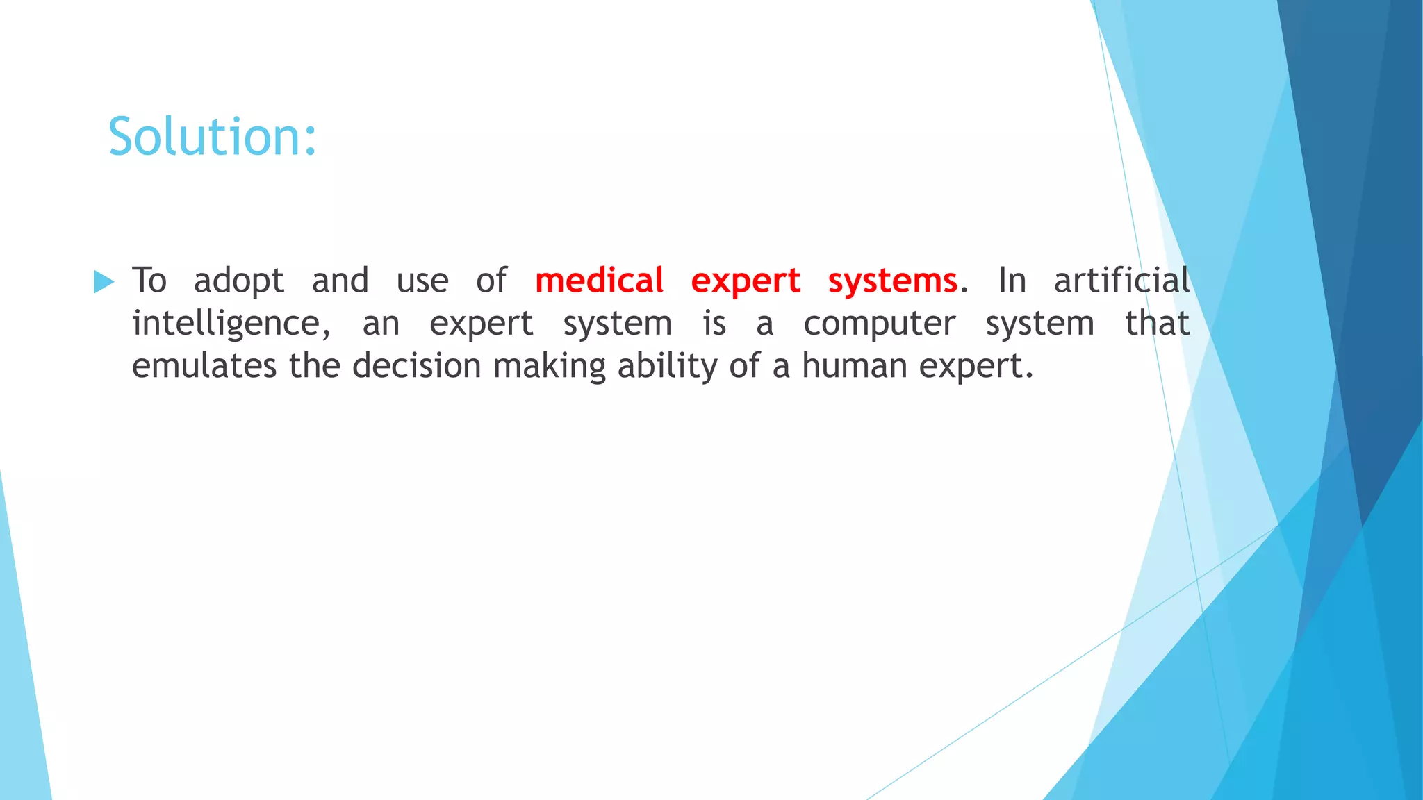 Solution:
 To adopt and use of medical expert systems. In artificial
intelligence, an expert system is a computer system that
emulates the decision making ability of a human expert.
 