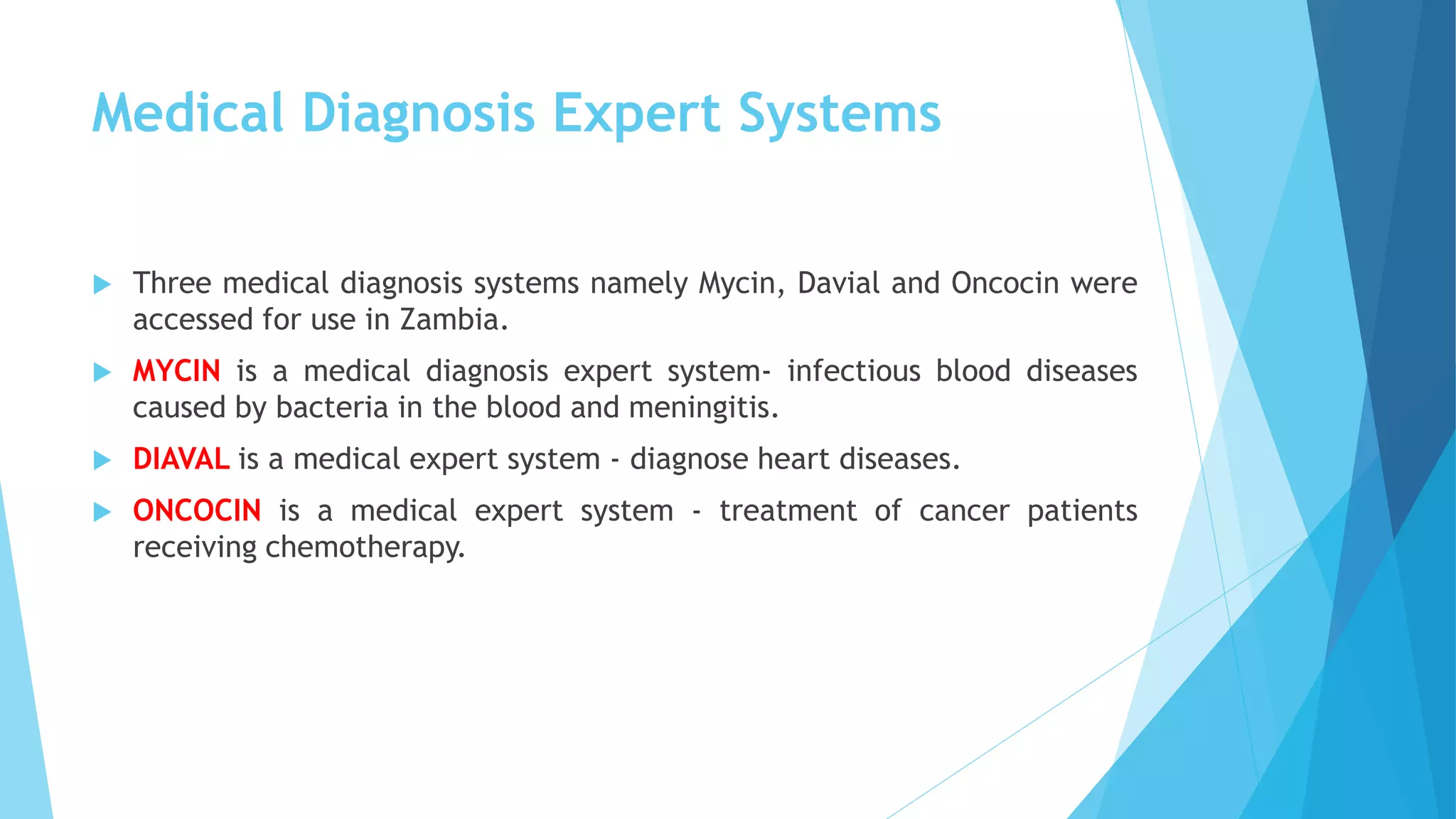 Medical Diagnosis Expert Systems
 Three medical diagnosis systems namely Mycin, Davial and Oncocin were
accessed for use in Zambia.
 MYCIN is a medical diagnosis expert system- infectious blood diseases
caused by bacteria in the blood and meningitis.
 DIAVAL is a medical expert system - diagnose heart diseases.
 ONCOCIN is a medical expert system - treatment of cancer patients
receiving chemotherapy.
 