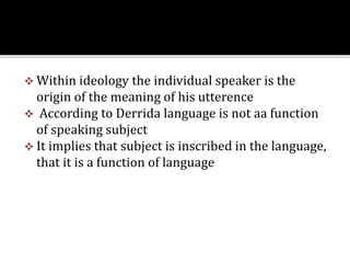  Within ideology the individual speaker is the
origin of the meaning of his utterence
 According to Derrida language is not aa function
of speaking subject
 It implies that subject is inscribed in the language,
that it is a function of language
 