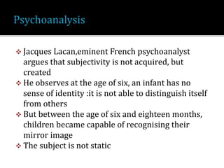 Jacques Lacan,eminent French psychoanalyst
argues that subjectivity is not acquired, but
created
 He observes at the age of six, an infant has no
sense of identity :it is not able to distinguish itself
from others
 But between the age of six and eighteen months,
children became capable of recognising their
mirror image
 The subject is not static
 