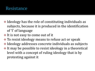  Ideology has the role of constituting individuals as
subjects, because it is produced in the identification
of ‘I’ of language
 It is not easy to come out of it
 To resist ideology means to refuse act or speak
 Ideology addresses concrete individuals as subjects
 It may be possible to resist ideology in a theoretical
level with a concept of ruling ideology that is by
protesting against it
 