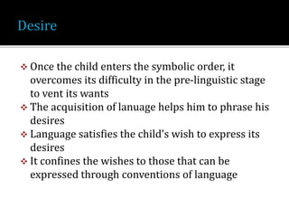  Once the child enters the symbolic order, it
overcomes its difficulty in the pre-linguistic stage
to vent its wants
 The acquisition of lanuage helps him to phrase his
desires
 Language satisfies the child’s wish to express its
desires
 It confines the wishes to those that can be
expressed through conventions of language
 