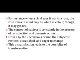  For instance when a child says it wants a rose, the
rose it has in mind may be white in colour, though
it may get red.
 The concept of subject is constantly in the process
of construction and deconstruction
 Driven by the unconsious desire the subject is
restless, dissatisfied and eager to change
 This dissatisfaction leads to the possiblity of
transformation
 