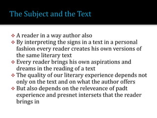  A reader in a way author also
 By interpreting the signs in a text in a personal
fashion every reader creates his own versions of
the same literary text
 Every reader brings his own aspirations and
dreams in the reading of a text
 The quality of our literary experience depends not
only on the text and on what the author offers
 But also depends on the releveance of padt
experience and presnet intersets that the reader
brings in
 