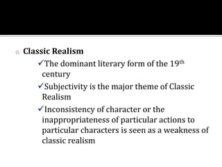 o Classic Realism
The dominant literary form of the 19th
century
Subjectivity is the major theme of Classic
Realism
Inconsistency of character or the
inappropriateness of particular actions to
particular characters is seen as a weakness of
classic realism
 