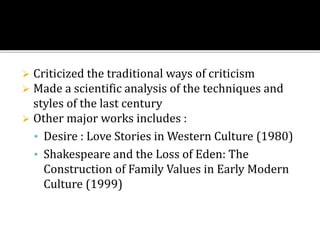  Criticized the traditional ways of criticism
 Made a scientific analysis of the techniques and
styles of the last century
 Other major works includes :
• Desire : Love Stories in Western Culture (1980)
• Shakespeare and the Loss of Eden: The
Construction of Family Values in Early Modern
Culture (1999)
 