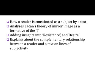  How a reader is constituted as a subject by a text
 Analyses Lacan’s theory of mirror image as a
formative of the ‘I’
 Adding insights into ‘Resistance’, and‘Desire’
 Explains about the complementary relationship
between a reader and a text on lines of
subjectivity
 