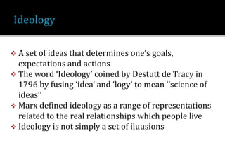  A set of ideas that determines one’s goals,
expectations and actions
 The word ‘Ideology’ coined by Destutt de Tracy in
1796 by fusing ‘idea’ and ‘logy’ to mean ‘’science of
ideas’’
 Marx defined ideology as a range of representations
related to the real relationships which people live
 Ideology is not simply a set of iluusions
 