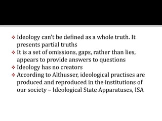  Ideology can’t be defined as a whole truth. It
presents partial truths
 It is a set of omissions, gaps, rather than lies,
appears to provide answers to questions
 Ideology has no creators
 According to Althusser, ideological practises are
produced and reproduced in the institutions of
our society – Ideological State Apparatuses, ISA
 